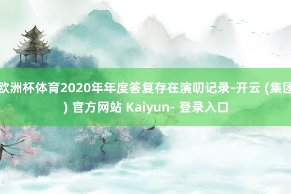 欧洲杯体育2020年年度答复存在演叨记录-开云 (集团) 官方网站 Kaiyun- 登录入口
