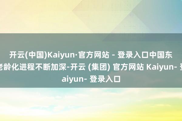 开云(中国)Kaiyun·官方网站 - 登录入口中国东谈主口老龄化进程不断加深-开云 (集团) 官方网站 Kaiyun- 登录入口