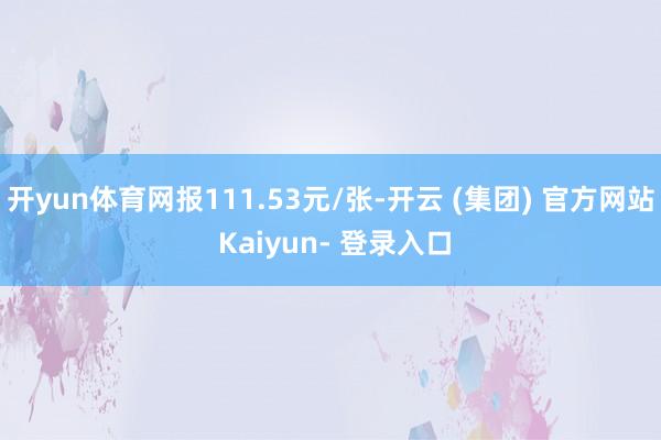开yun体育网报111.53元/张-开云 (集团) 官方网站 Kaiyun- 登录入口