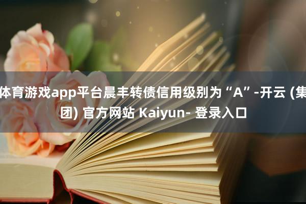 体育游戏app平台晨丰转债信用级别为“A”-开云 (集团) 官方网站 Kaiyun- 登录入口
