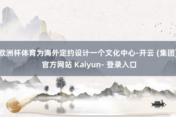 欧洲杯体育为海外定约设计一个文化中心-开云 (集团) 官方网站 Kaiyun- 登录入口