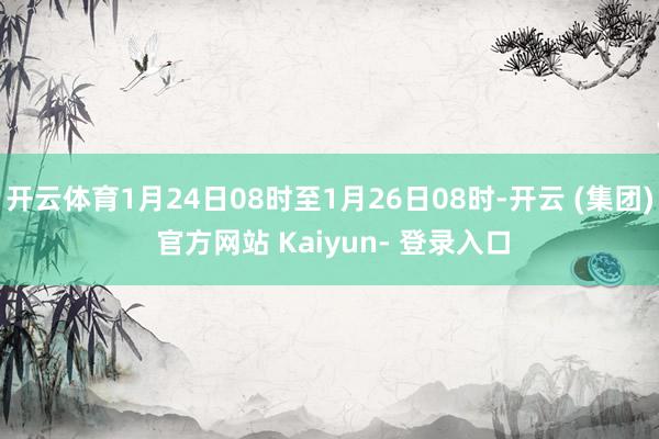 开云体育1月24日08时至1月26日08时-开云 (集团) 官方网站 Kaiyun- 登录入口