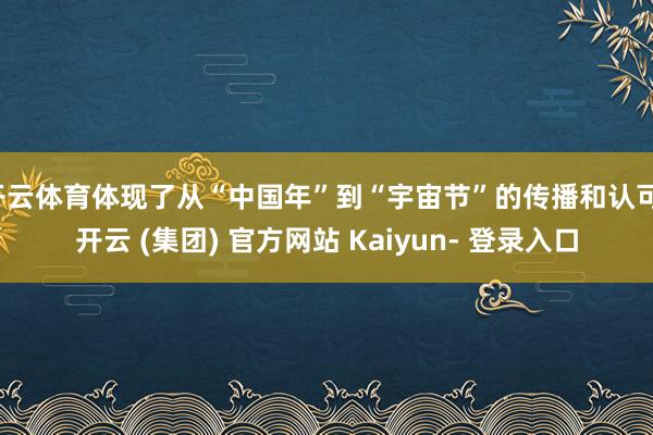 开云体育体现了从“中国年”到“宇宙节”的传播和认可-开云 (集团) 官方网站 Kaiyun- 登录入口