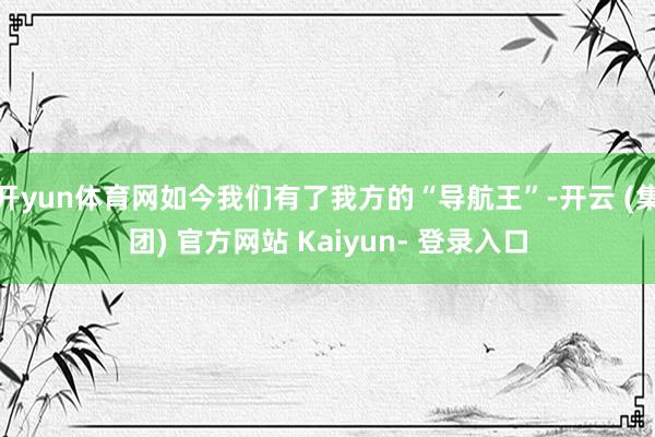 开yun体育网如今我们有了我方的“导航王”-开云 (集团) 官方网站 Kaiyun- 登录入口