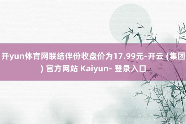 开yun体育网联结伴份收盘价为17.99元-开云 (集团) 官方网站 Kaiyun- 登录入口