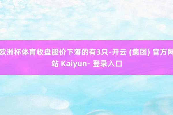 欧洲杯体育收盘股价下落的有3只-开云 (集团) 官方网站 Kaiyun- 登录入口