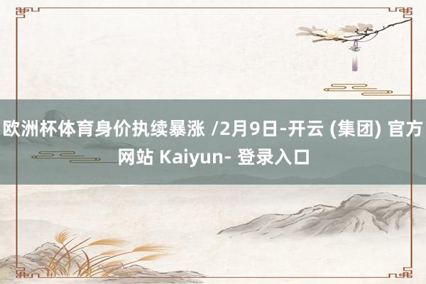 欧洲杯体育身价执续暴涨 /2月9日-开云 (集团) 官方网站 Kaiyun- 登录入口