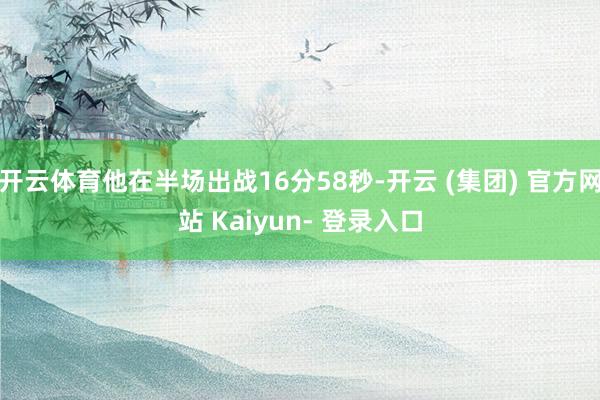 开云体育他在半场出战16分58秒-开云 (集团) 官方网站 Kaiyun- 登录入口