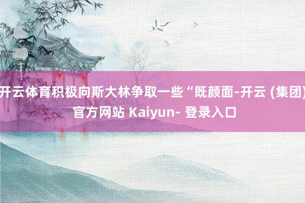 开云体育积极向斯大林争取一些“既颜面-开云 (集团) 官方网站 Kaiyun- 登录入口