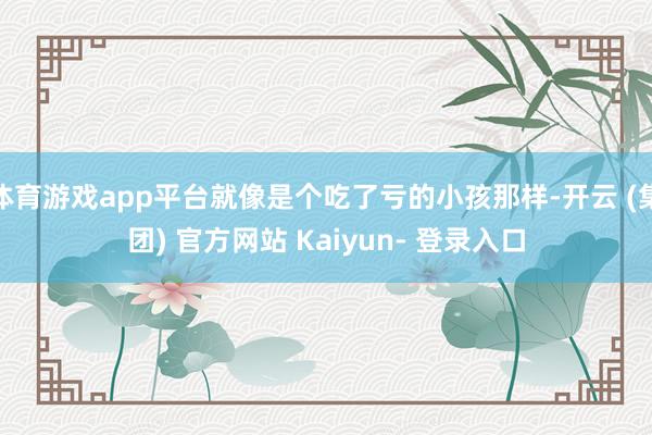体育游戏app平台就像是个吃了亏的小孩那样-开云 (集团) 官方网站 Kaiyun- 登录入口