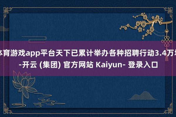 体育游戏app平台天下已累计举办各种招聘行动3.4万场-开云 (集团) 官方网站 Kaiyun- 登录入口