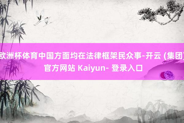 欧洲杯体育中国方面均在法律框架民众事-开云 (集团) 官方网站 Kaiyun- 登录入口