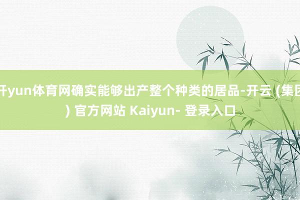 开yun体育网确实能够出产整个种类的居品-开云 (集团) 官方网站 Kaiyun- 登录入口
