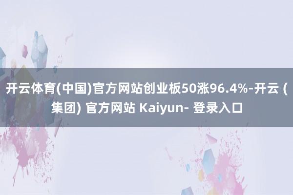 开云体育(中国)官方网站创业板50涨96.4%-开云 (集团) 官方网站 Kaiyun- 登录入口