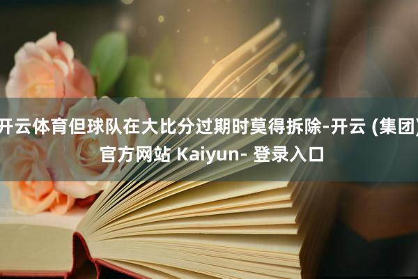 开云体育但球队在大比分过期时莫得拆除-开云 (集团) 官方网站 Kaiyun- 登录入口