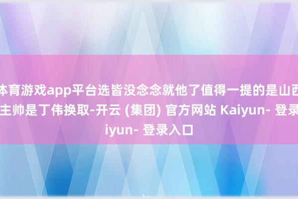 体育游戏app平台选皆没念念就他了值得一提的是山西时任主帅是丁伟换取-开云 (集团) 官方网站 Kaiyun- 登录入口