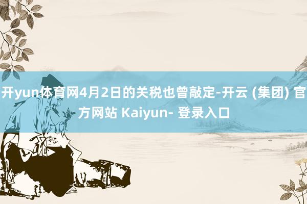 开yun体育网4月2日的关税也曾敲定-开云 (集团) 官方网站 Kaiyun- 登录入口