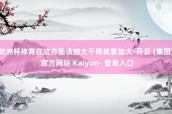 欧洲杯体育在这方面该加大干预就要加大-开云 (集团) 官方网站 Kaiyun- 登录入口