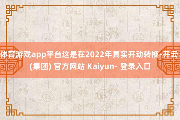 体育游戏app平台这是在2022年真实开动转换-开云 (集团) 官方网站 Kaiyun- 登录入口