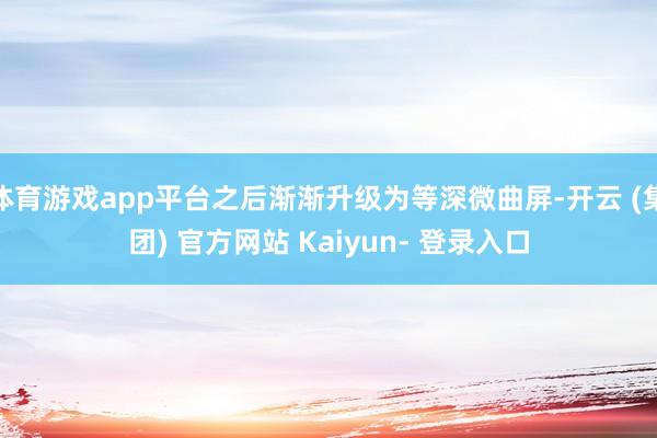 体育游戏app平台之后渐渐升级为等深微曲屏-开云 (集团) 官方网站 Kaiyun- 登录入口