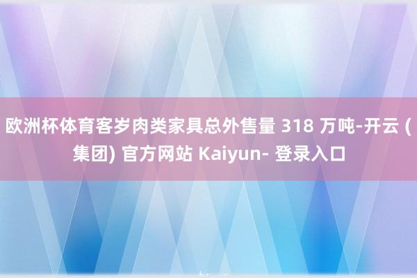 欧洲杯体育　　客岁肉类家具总外售量 318 万吨-开云 (集团) 官方网站 Kaiyun- 登录入口