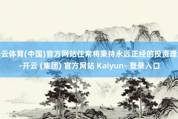开云体育(中国)官方网站往常将秉持永远正经的投资理念-开云 (集团) 官方网站 Kaiyun- 登录入口