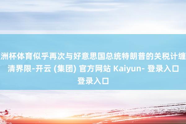 欧洲杯体育似乎再次与好意思国总统特朗普的关税计缠绵清界限-开云 (集团) 官方网站 Kaiyun- 登录入口