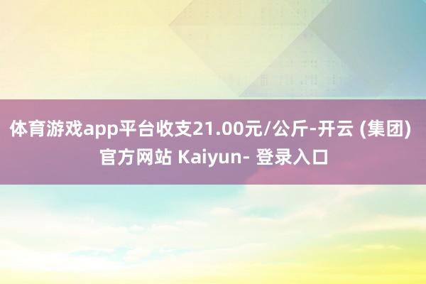 体育游戏app平台收支21.00元/公斤-开云 (集团) 官方网站 Kaiyun- 登录入口