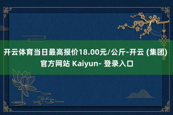 开云体育当日最高报价18.00元/公斤-开云 (集团) 官方网站 Kaiyun- 登录入口