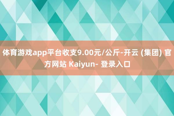 体育游戏app平台收支9.00元/公斤-开云 (集团) 官方网站 Kaiyun- 登录入口