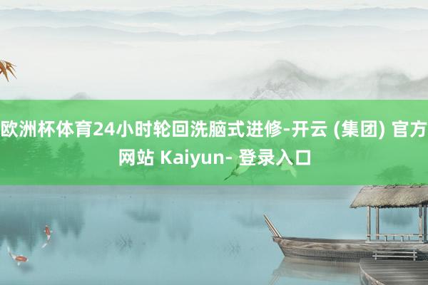 欧洲杯体育24小时轮回洗脑式进修-开云 (集团) 官方网站 Kaiyun- 登录入口