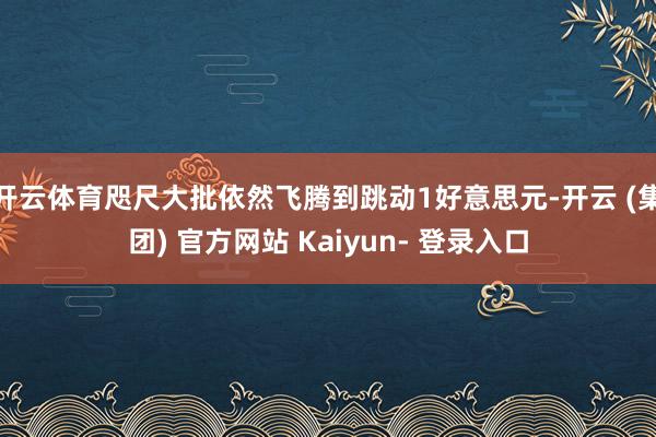 开云体育咫尺大批依然飞腾到跳动1好意思元-开云 (集团) 官方网站 Kaiyun- 登录入口