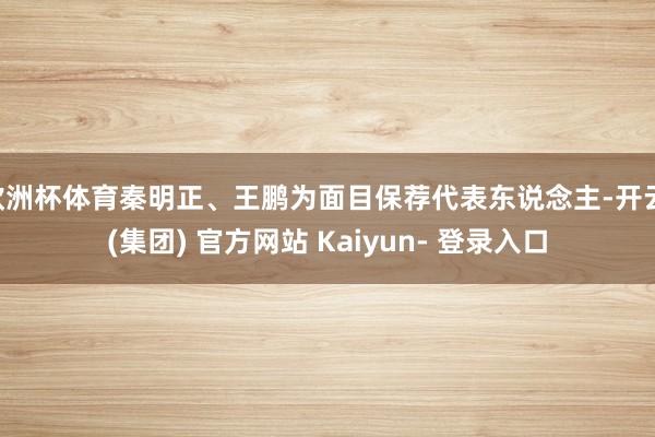 欧洲杯体育秦明正、王鹏为面目保荐代表东说念主-开云 (集团) 官方网站 Kaiyun- 登录入口