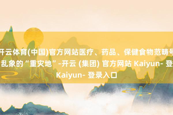 开云体育(中国)官方网站医疗、药品、保健食物范畴号称告白乱象的“重灾地”-开云 (集团) 官方网站 Kaiyun- 登录入口
