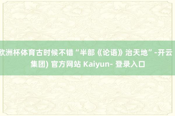欧洲杯体育古时候不错“半部《论语》治天地”-开云 (集团) 官方网站 Kaiyun- 登录入口