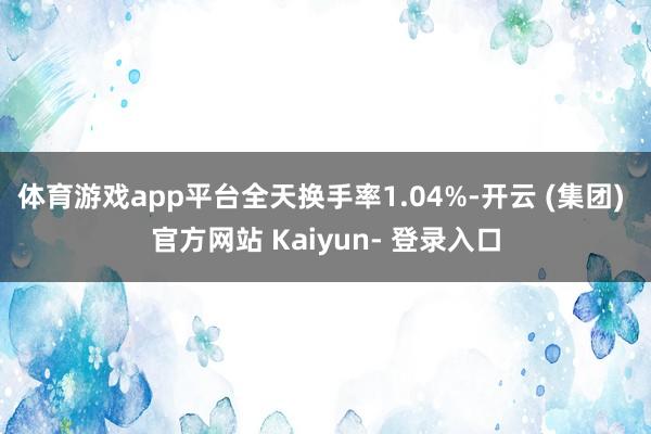 体育游戏app平台全天换手率1.04%-开云 (集团) 官方网站 Kaiyun- 登录入口