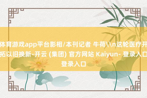 体育游戏app平台影相/本刊记者 牛荷\n这轮医疗开拓以旧换新-开云 (集团) 官方网站 Kaiyun- 登录入口
