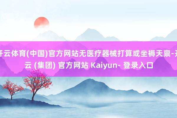 开云体育(中国)官方网站无医疗器械打算或坐褥天禀-开云 (集团) 官方网站 Kaiyun- 登录入口