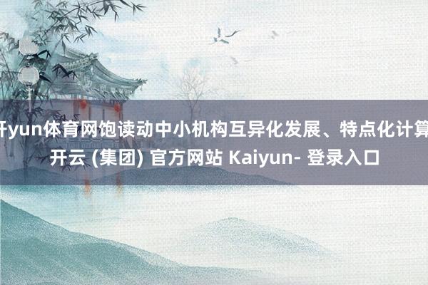 开yun体育网饱读动中小机构互异化发展、特点化计算-开云 (集团) 官方网站 Kaiyun- 登录入口
