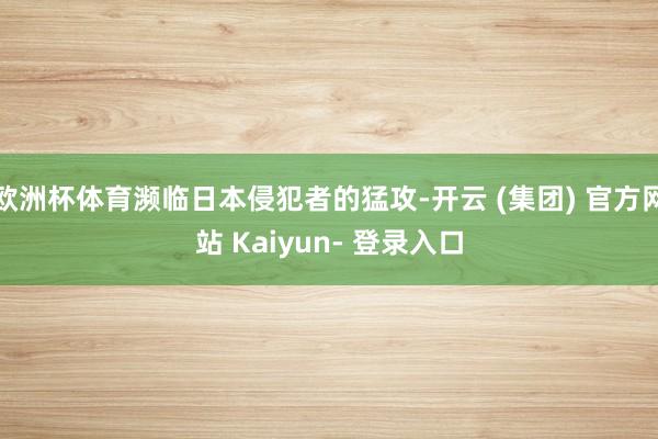 欧洲杯体育濒临日本侵犯者的猛攻-开云 (集团) 官方网站 Kaiyun- 登录入口
