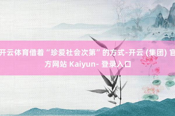 开云体育借着“珍爱社会次第”的方式-开云 (集团) 官方网站 Kaiyun- 登录入口
