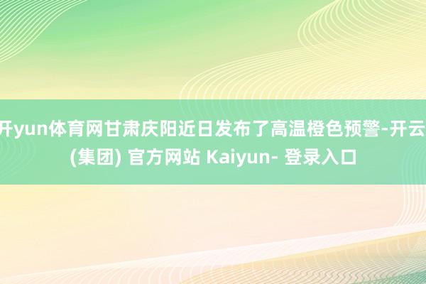开yun体育网甘肃庆阳近日发布了高温橙色预警-开云 (集团) 官方网站 Kaiyun- 登录入口