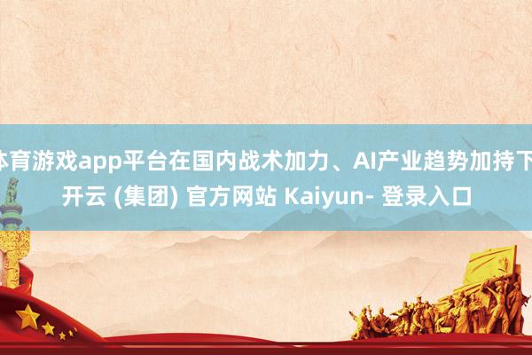 体育游戏app平台在国内战术加力、AI产业趋势加持下-开云 (集团) 官方网站 Kaiyun- 登录入口