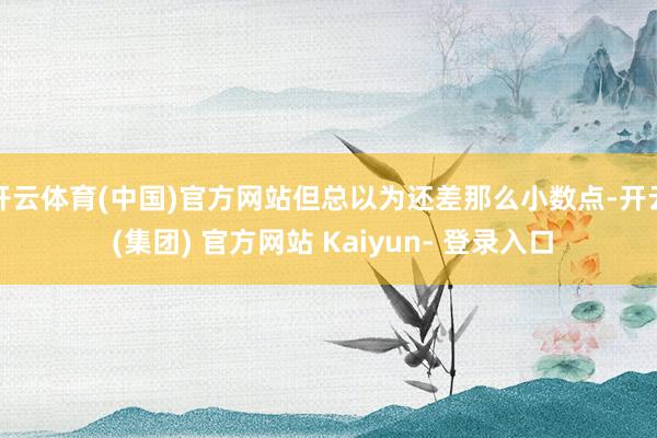 开云体育(中国)官方网站但总以为还差那么小数点-开云 (集团) 官方网站 Kaiyun- 登录入口