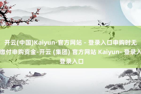 开云(中国)Kaiyun·官方网站 - 登录入口申购时无需缴付申购资金-开云 (集团) 官方网站 Kaiyun- 登录入口