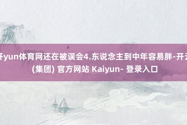 开yun体育网还在被误会4.东说念主到中年容易胖-开云 (集团) 官方网站 Kaiyun- 登录入口
