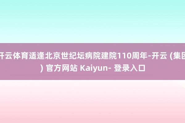 开云体育适逢北京世纪坛病院建院110周年-开云 (集团) 官方网站 Kaiyun- 登录入口