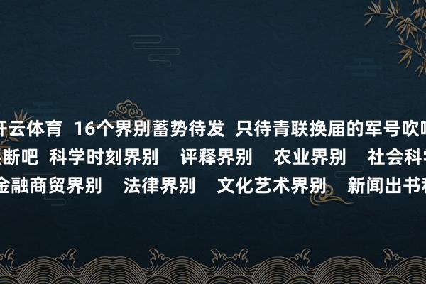开云体育  16个界别蓄势待发  只待青联换届的军号吹响  奴才团团一皆去果断吧  科学时刻界别    评释界别    农业界别    社会科学界别    经济界别    金融商贸界别    法律界别    文化艺术界别    新闻出书和新媒体（大数据）界别    社会组织和新社会阶级东谈主士界别    体育界别    医药卫生界别    宗教界别    国外学东谈主华裔界别    手段东谈主才界别    港澳特邀东谈主士界别    盛世成立后生  后生创造异日  让咱们共同时待这场芳华嘉会！   -开云 (集团) 官方网站 Kaiyun- 登录入口
