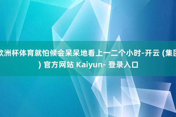 欧洲杯体育就怕候会呆呆地看上一二个小时-开云 (集团) 官方网站 Kaiyun- 登录入口