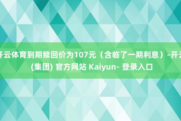开云体育到期赎回价为107元（含临了一期利息）-开云 (集团) 官方网站 Kaiyun- 登录入口